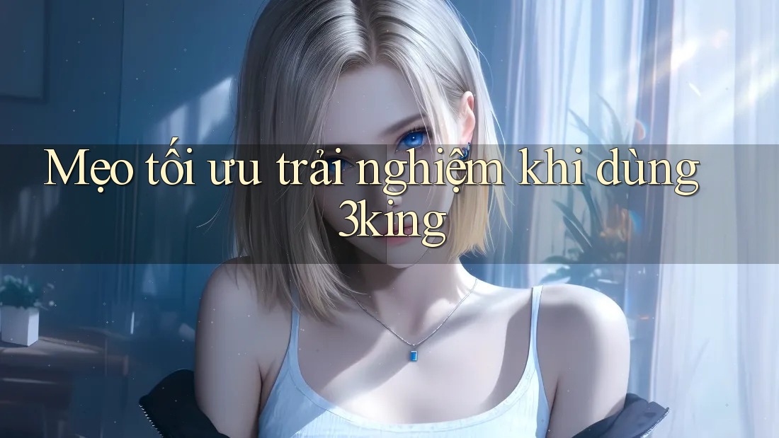 Mẹo tối ưu trải nghiệm khi dùng 3king