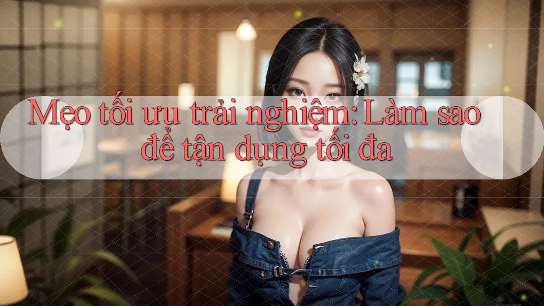 Mẹo tối ưu trải nghiệm: Làm sao để tận dụng tối đa