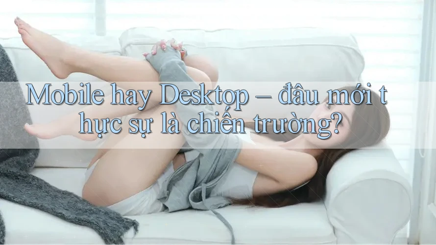 Mobile hay Desktop – đâu mới thực sự là chiến trường?