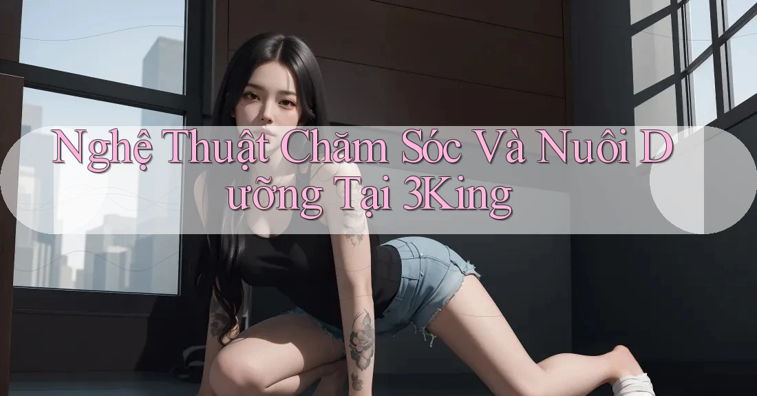 Nghệ Thuật Chăm Sóc Và Nuôi Dưỡng Tại 3King