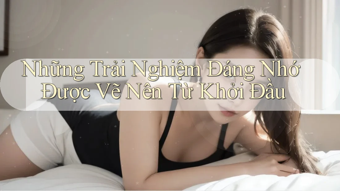 Những Trải Nghiệm Đáng Nhớ Được Vẽ Nên Từ Khởi Đầu