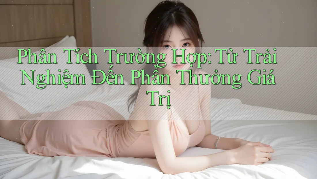 Phân Tích Trường Hợp: Từ Trải Nghiệm Đến Phần Thưởng Giá Trị