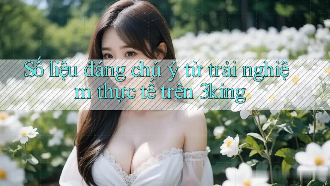 Số liệu đáng chú ý từ trải nghiệm thực tế trên 3king