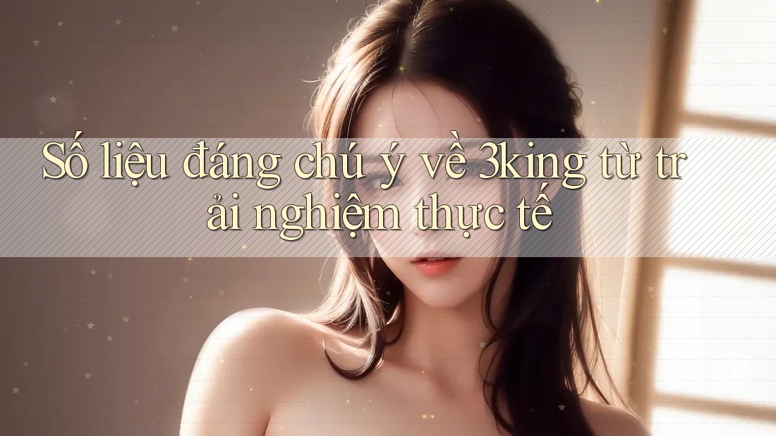 Số liệu đáng chú ý về 3king từ trải nghiệm thực tế