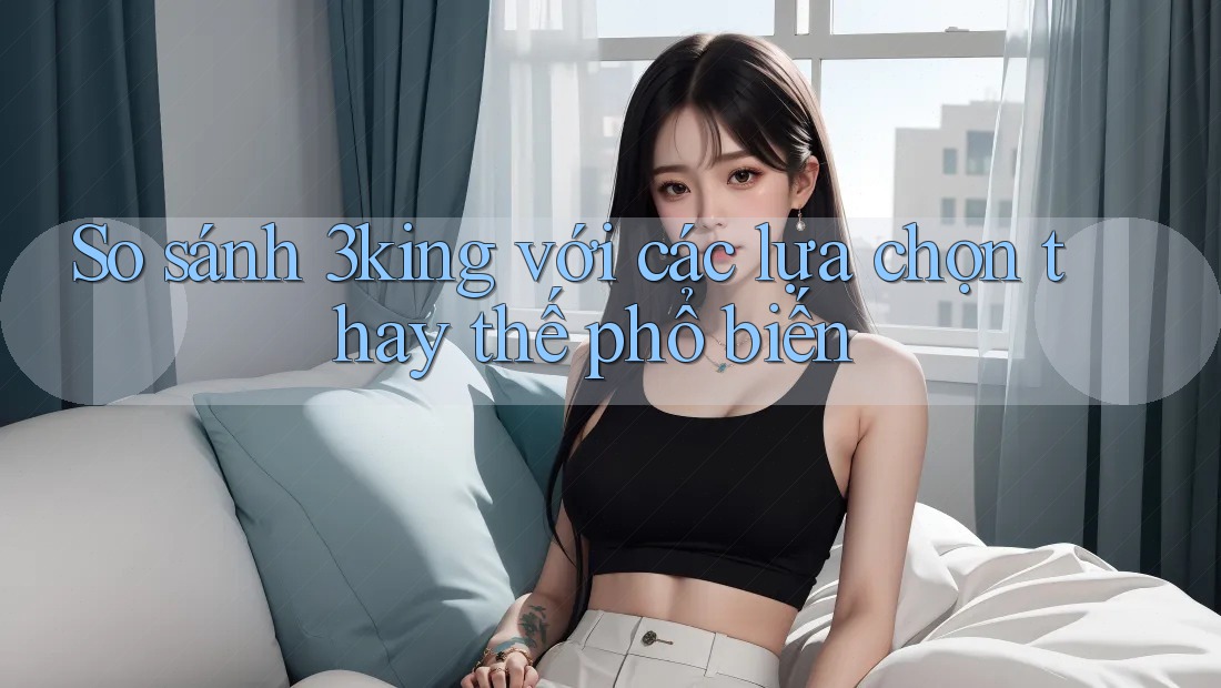 So sánh 3king với các lựa chọn thay thế phổ biến