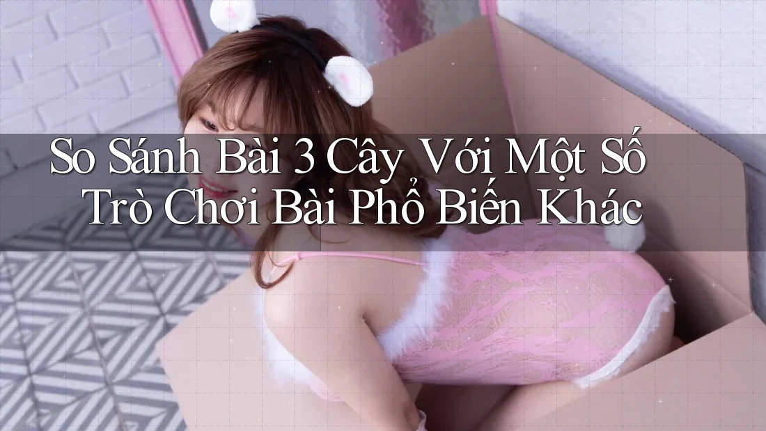 So Sánh Bài 3 Cây Với Một Số Trò Chơi Bài Phổ Biến Khác