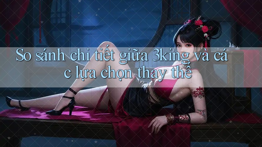 So sánh chi tiết giữa 3king và các lựa chọn thay thế
