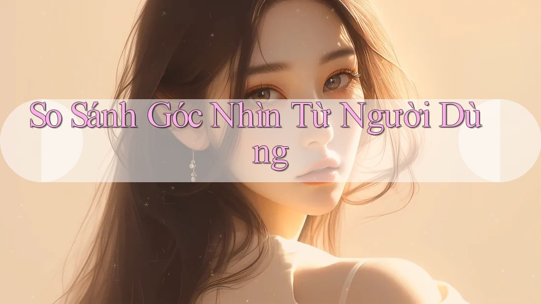 So Sánh Góc Nhìn Từ Người Dùng