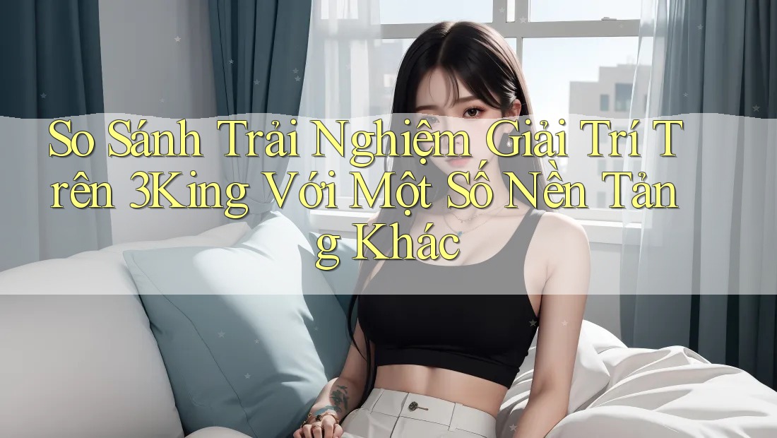 So Sánh Trải Nghiệm Giải Trí Trên 3King Với Một Số Nền Tảng Khác