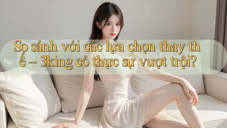 So sánh với các lựa chọn thay thế – 3king có thực sự vượt trội?
