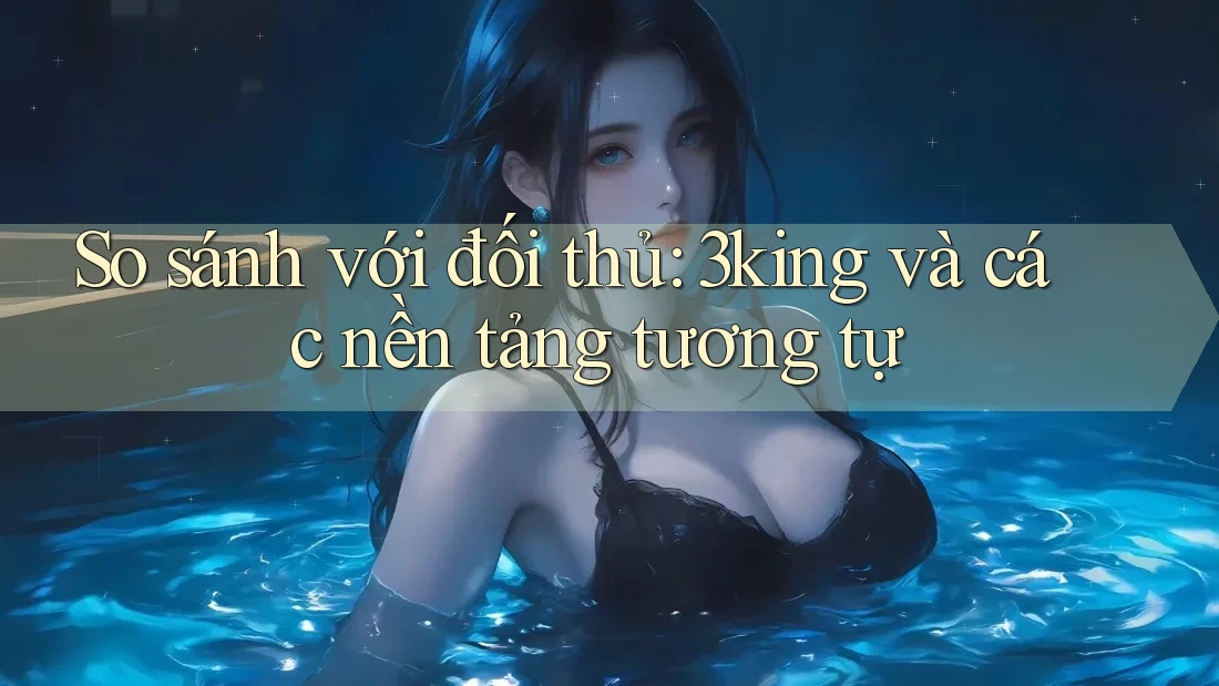 So sánh với đối thủ: 3king và các nền tảng tương tự