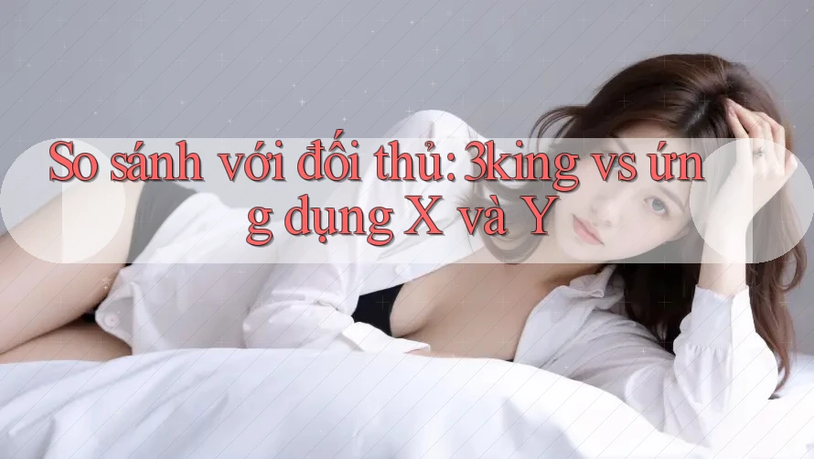 So sánh với đối thủ: 3king vs ứng dụng X và Y