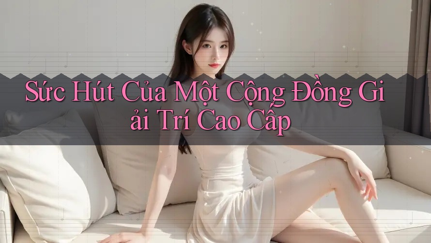 Sức Hút Của Một Cộng Đồng Giải Trí Cao Cấp