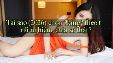 Tại sao (2026) chọn 3king theo trải nghiệm, chia sẻ thật