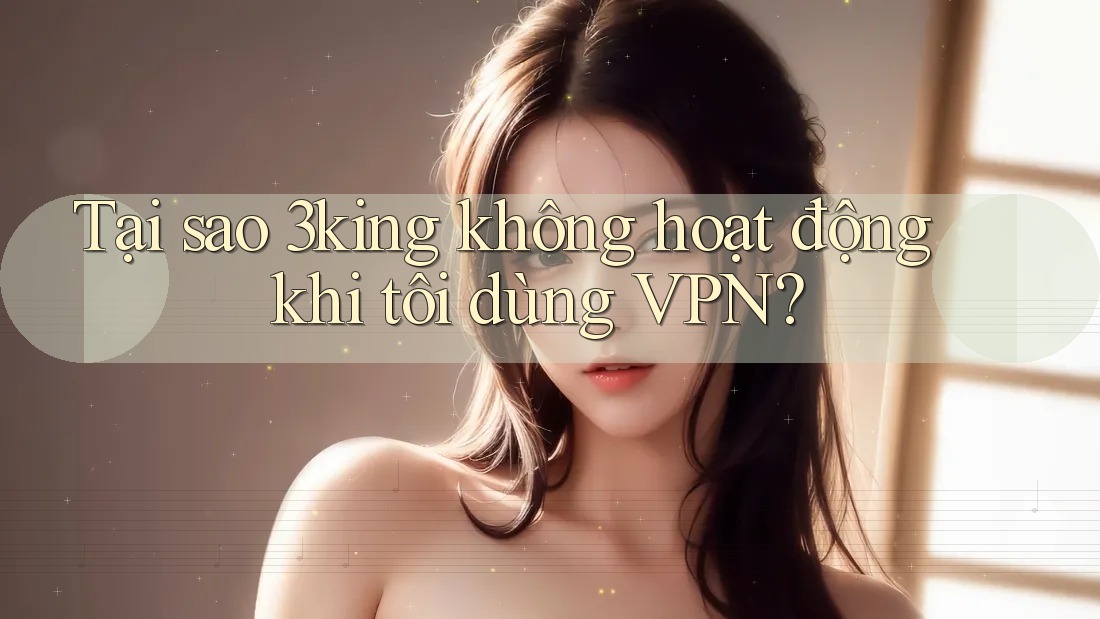 Tại sao 3king không hoạt động khi tôi dùng VPN?