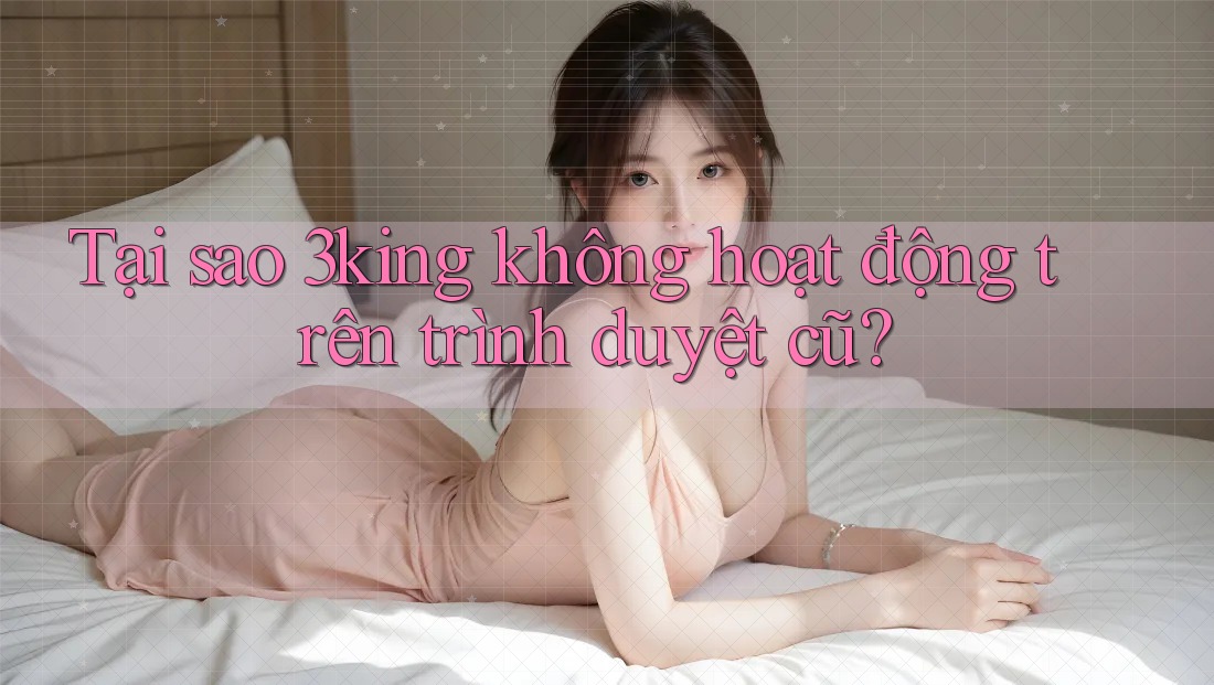 Tại sao 3king không hoạt động trên trình duyệt cũ?
