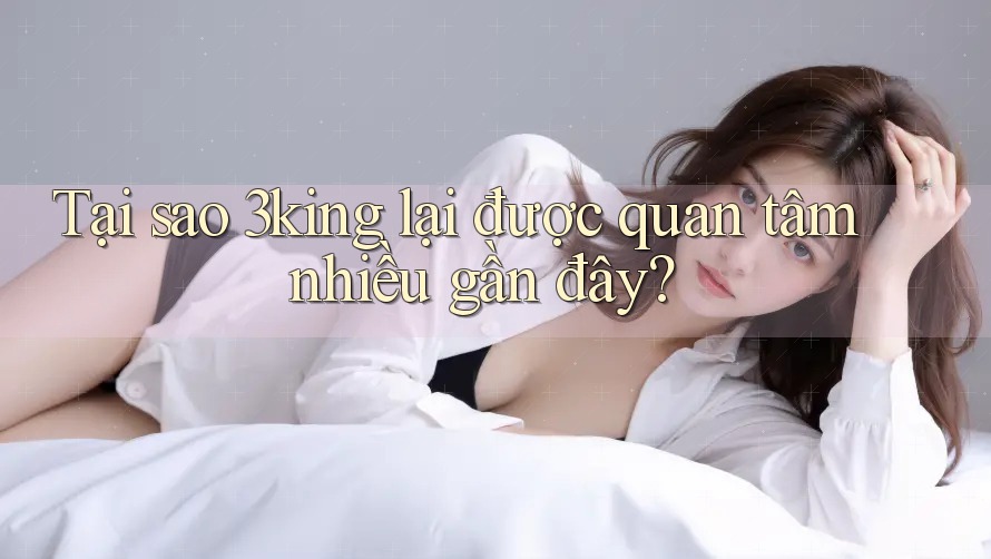 Tại sao 3king lại được quan tâm nhiều gần đây?
