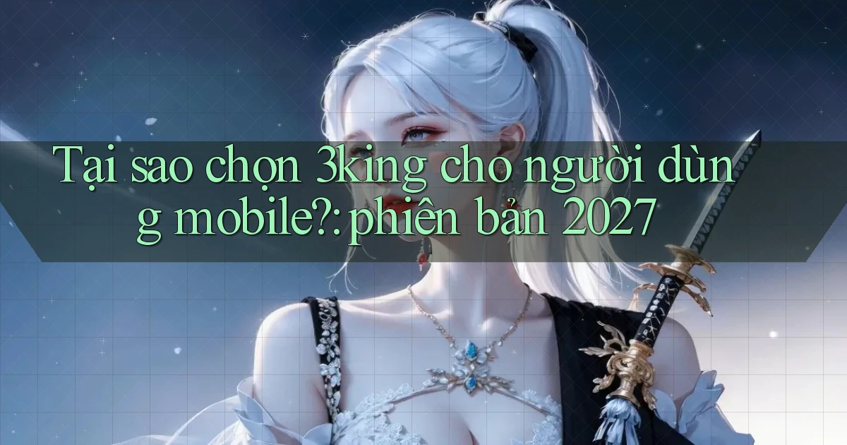 Tại sao chọn 3king cho người dùng mobile phiên bản 2027