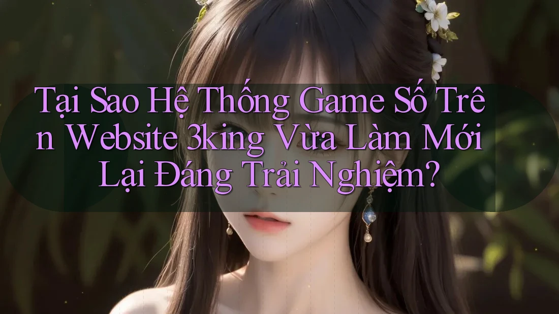 Tại Sao Hệ Thống Game Số Trên Website 3king Vừa Làm Mới Lại Đáng Trải Nghiệm?