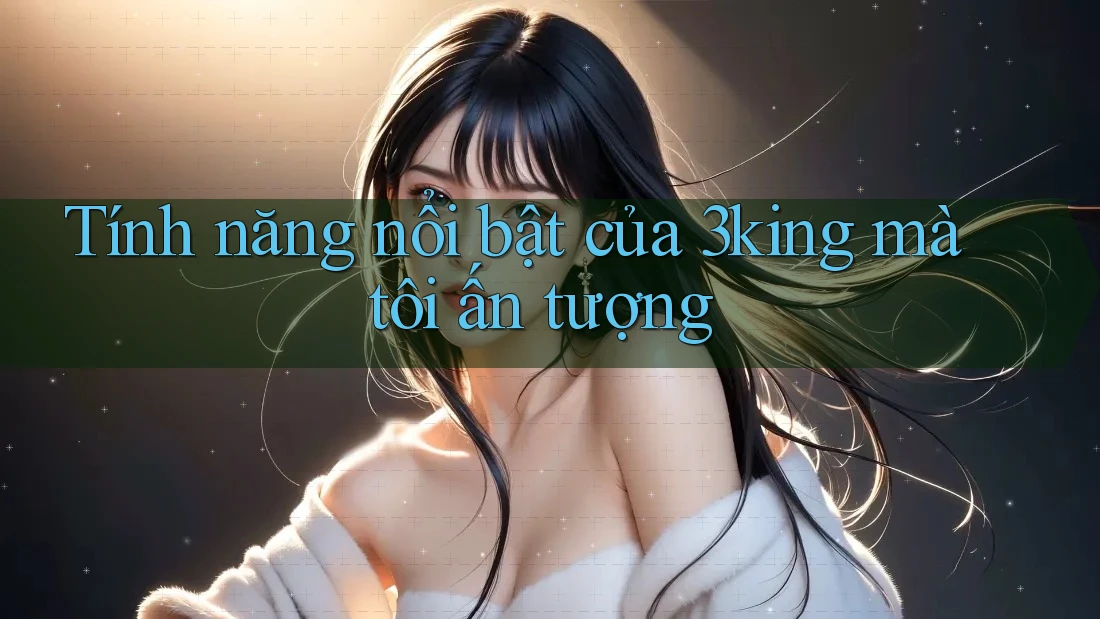 Tính năng nổi bật của 3king mà tôi ấn tượng