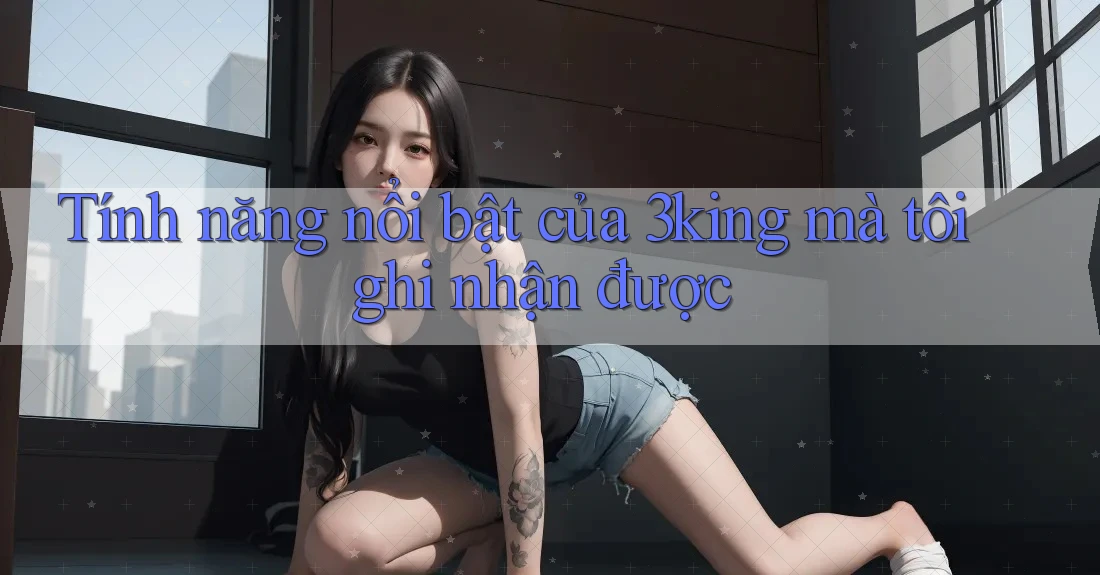 Tính năng nổi bật của 3king mà tôi ghi nhận được