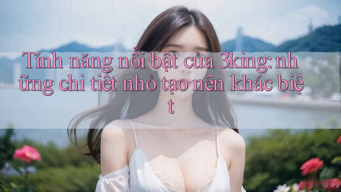 Tính năng nổi bật của 3king: những chi tiết nhỏ tạo nên khác biệt