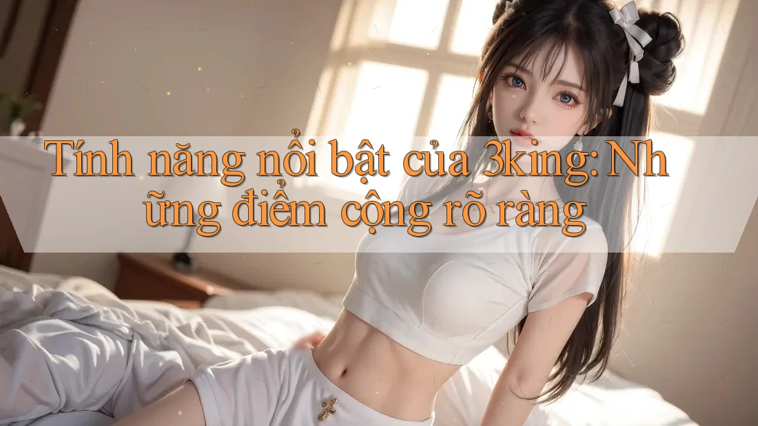 Tính năng nổi bật của 3king: Những điểm cộng rõ ràng