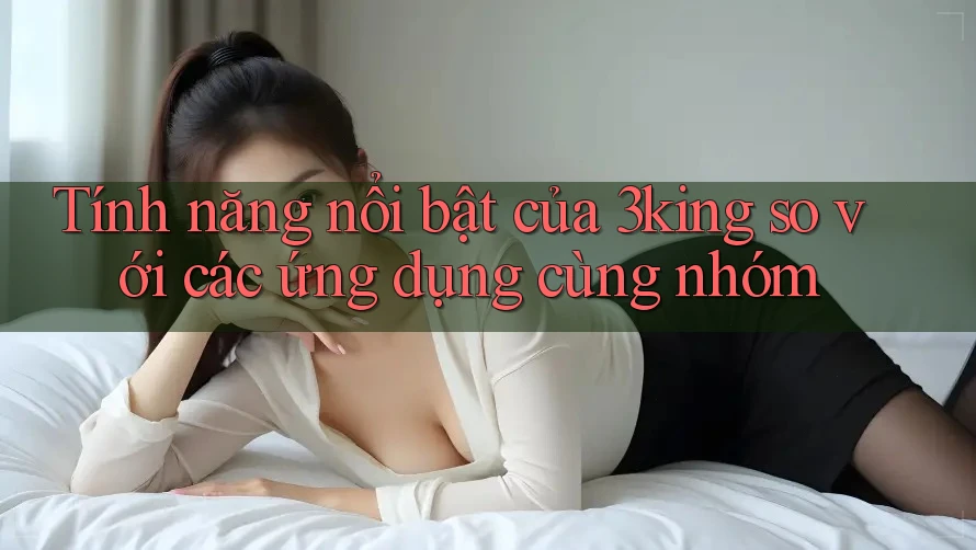 Tính năng nổi bật của 3king so với các ứng dụng cùng nhóm