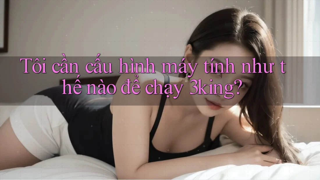 Tôi cần cấu hình máy tính như thế nào để chạy 3king?