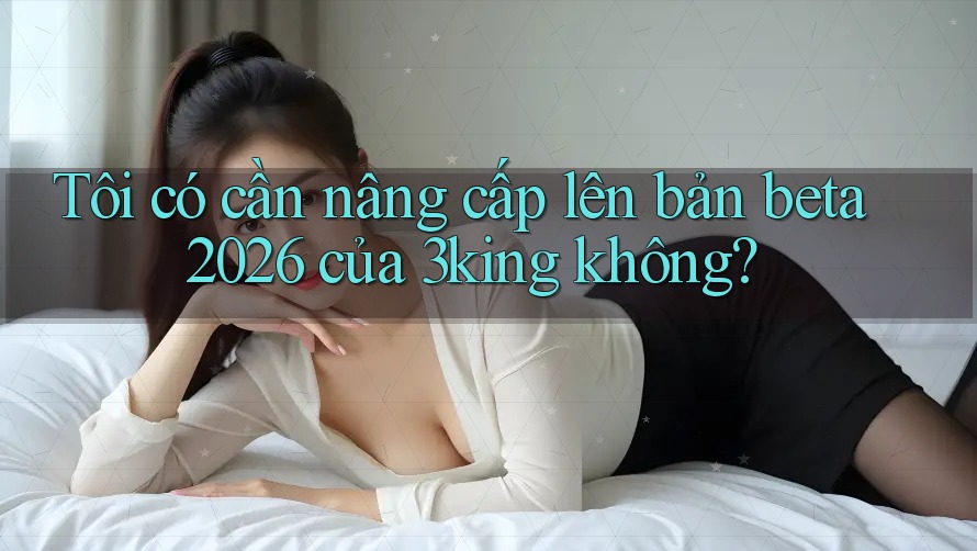 Tôi có cần nâng cấp lên bản beta 2026 của 3king không?