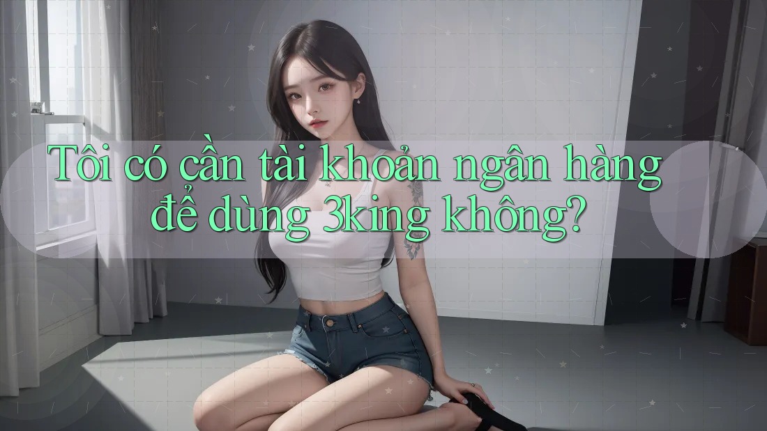 Tôi có cần tài khoản ngân hàng để dùng 3king không?