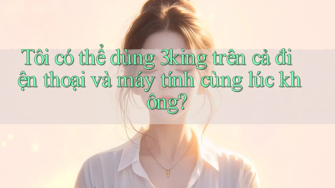 Tôi có thể dùng 3king trên cả điện thoại và máy tính cùng lúc không?