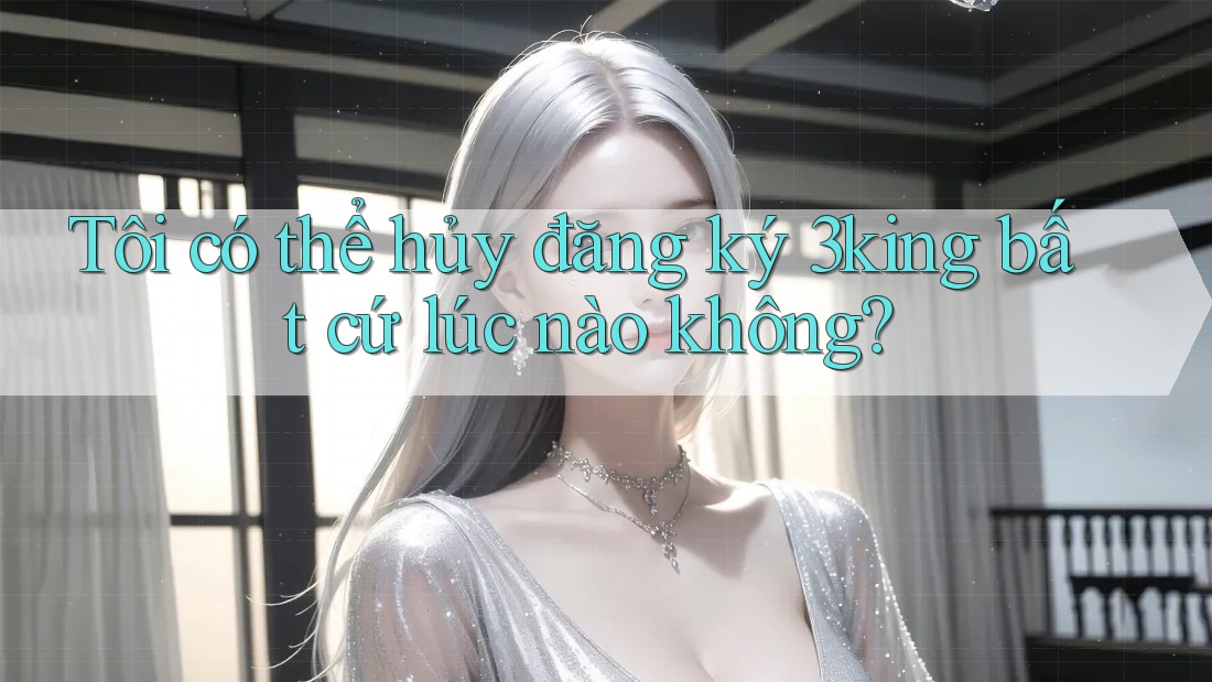 Tôi có thể hủy đăng ký 3king bất cứ lúc nào không?