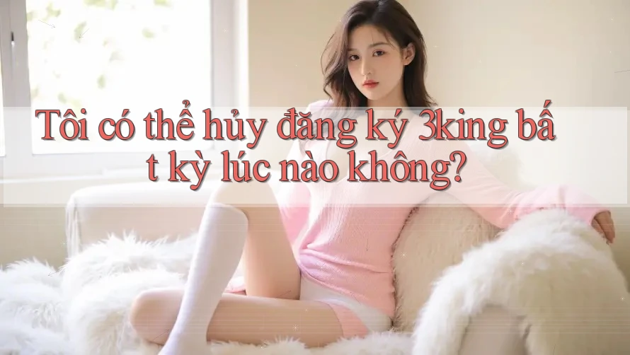 Tôi có thể hủy đăng ký 3king bất kỳ lúc nào không?