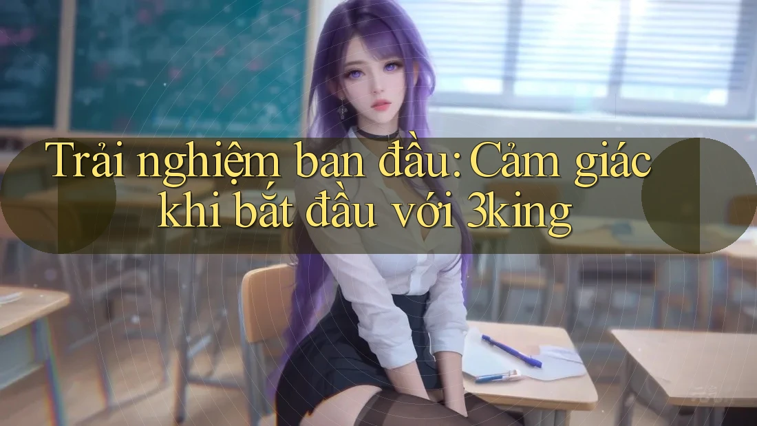 Trải nghiệm ban đầu: Cảm giác khi bắt đầu với 3king