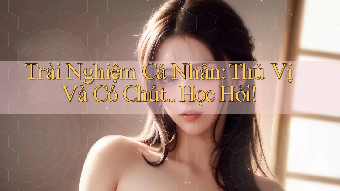 Trải Nghiệm Cá Nhân: Thú Vị Và Có Chút. . . Học Hỏi!