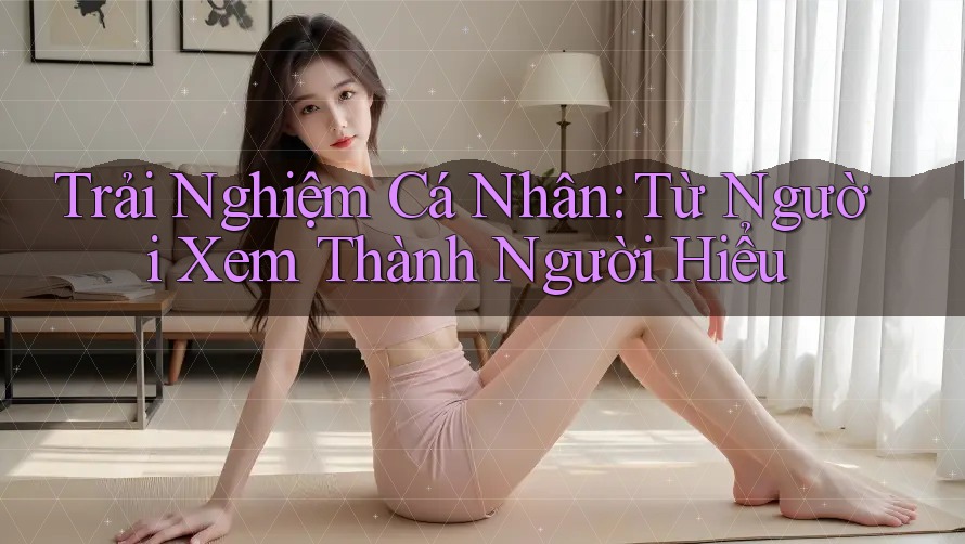 Trải Nghiệm Cá Nhân: Từ Người Xem Thành Người Hiểu