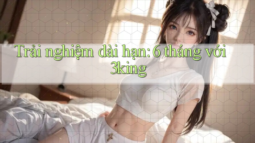 Trải nghiệm dài hạn: 6 tháng với 3king