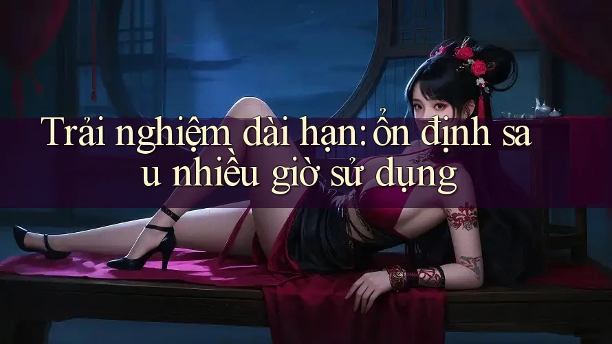 Trải nghiệm dài hạn: ổn định sau nhiều giờ sử dụng