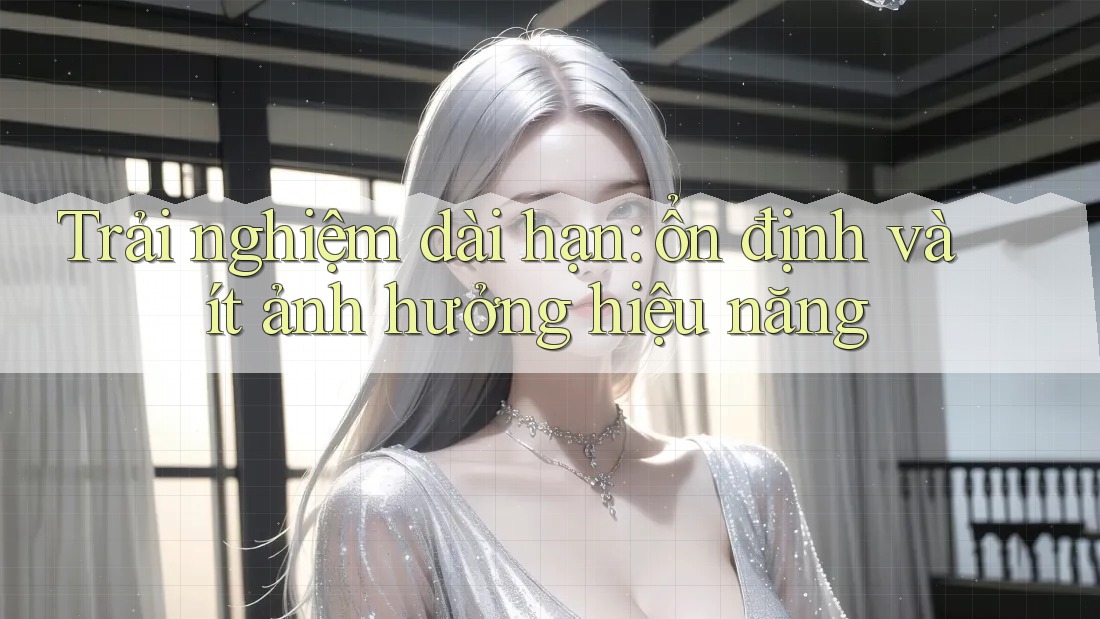 Trải nghiệm dài hạn: ổn định và ít ảnh hưởng hiệu năng