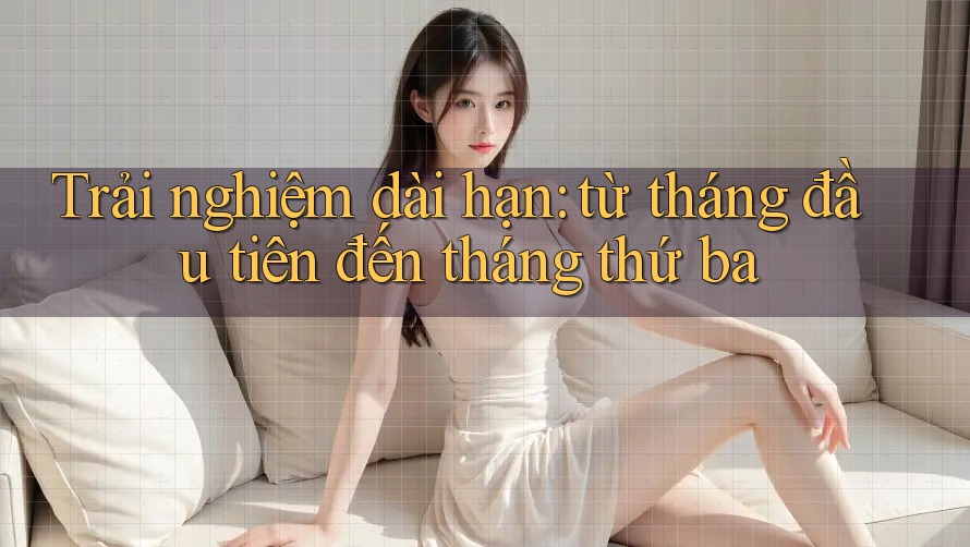 Trải nghiệm dài hạn: từ tháng đầu tiên đến tháng thứ ba