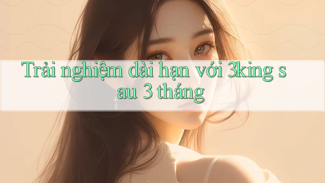 Trải nghiệm dài hạn với 3king sau 3 tháng