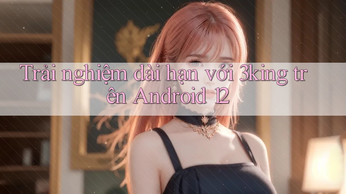 Trải nghiệm dài hạn với 3king trên Android 12