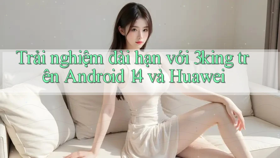 Trải nghiệm dài hạn với 3king trên Android 14 và Huawei