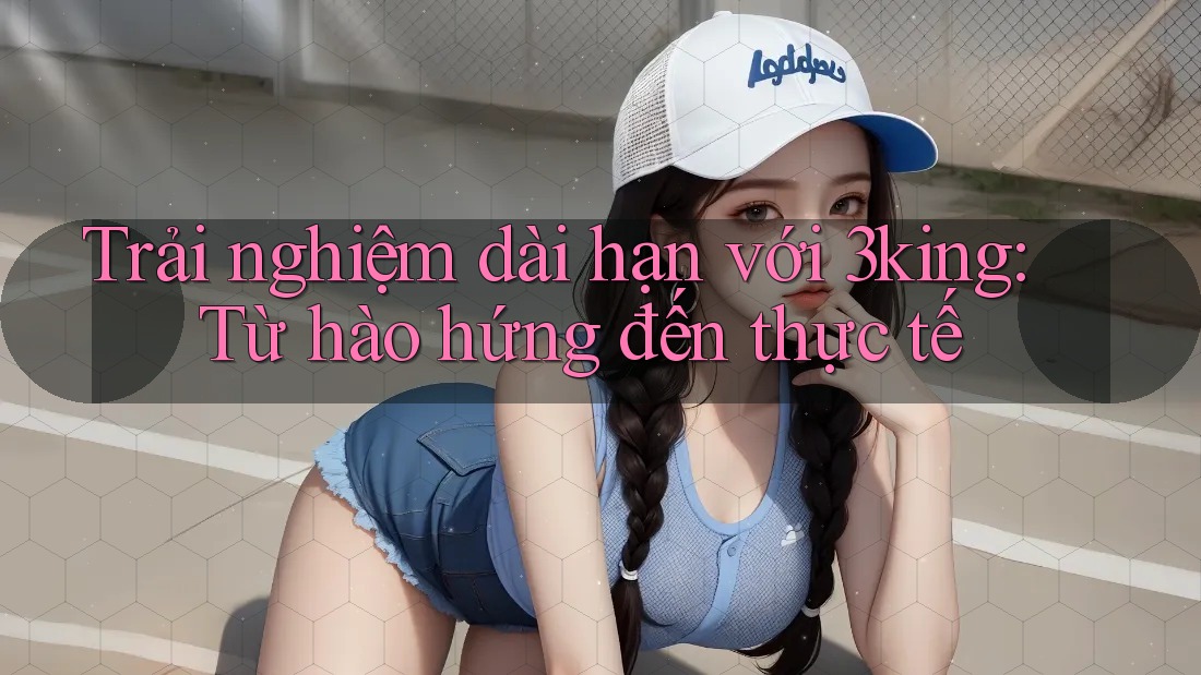 Trải nghiệm dài hạn với 3king: Từ hào hứng đến thực tế