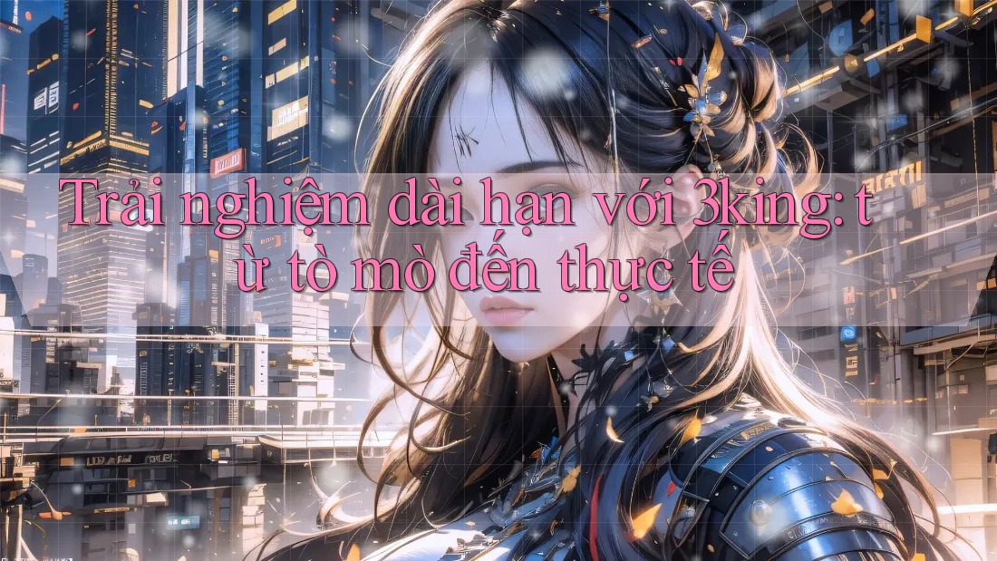 Trải nghiệm dài hạn với 3king: từ tò mò đến thực tế