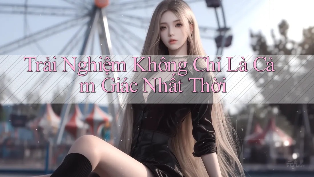 Trải Nghiệm Không Chỉ Là Cảm Giác Nhất Thời