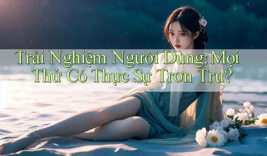 Trải Nghiệm Người Dùng: Mọi Thứ Có Thực Sự Trơn Tru?