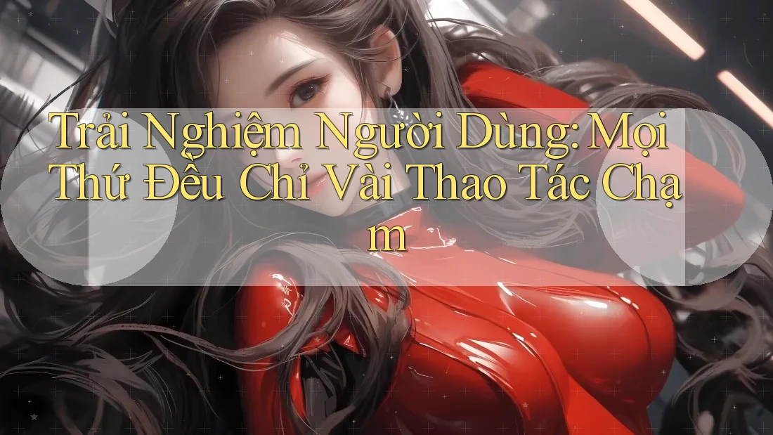 Trải Nghiệm Người Dùng: Mọi Thứ Đều Chỉ Vài Thao Tác Chạm