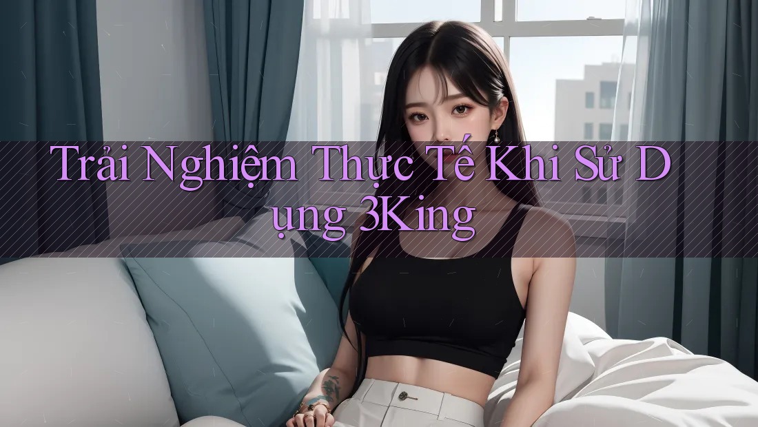 Trải Nghiệm Thực Tế Khi Sử Dụng 3King